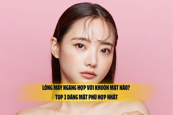 Lông mày ngang hợp với khuôn mặt nào? Top 3 dáng mặt phù hợp nhất